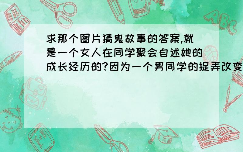 求那个图片猜鬼故事的答案,就是一个女人在同学聚会自述她的成长经历的?因为一个男同学的捉弄改变了她人生,间接导致了她的父亲死亡母亲患精神病,她最后还坐了牢图片上有如来佛,和一