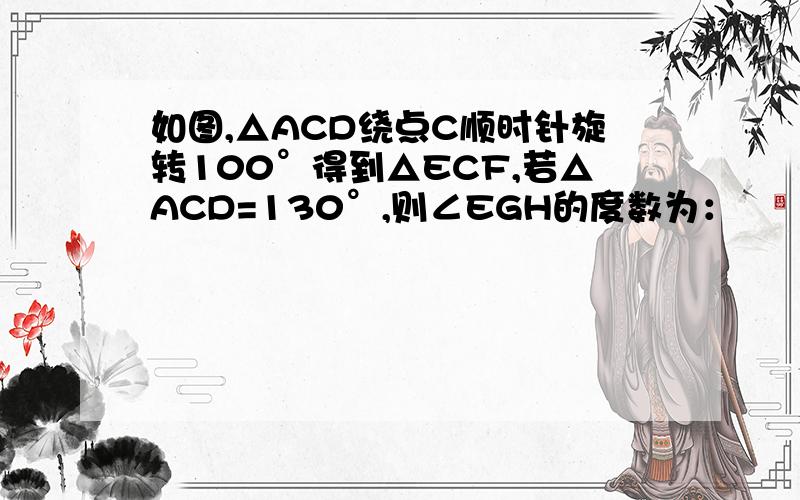 如图,△ACD绕点C顺时针旋转100°得到△ECF,若△ACD=130°,则∠EGH的度数为：