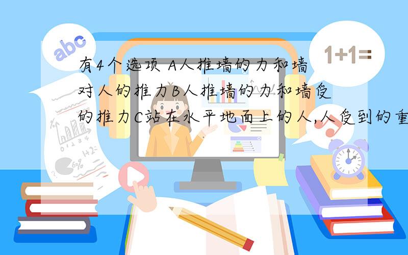 有4个选项 A人推墙的力和墙对人的推力B人推墙的力和墙受的推力C站在水平地面上的人,人受到的重力和人对地面的压力D站在水平地面上的人,人受到重力和地面对人的支持力.