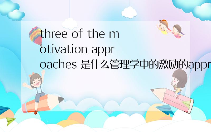 three of the motivation approaches 是什么管理学中的激励的approach 是什么