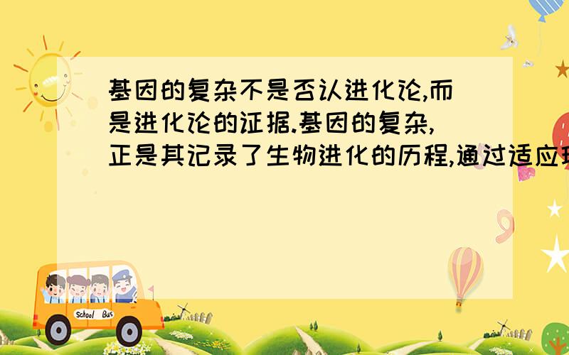 基因的复杂不是否认进化论,而是进化论的证据.基因的复杂,正是其记录了生物进化的历程,通过适应环境,每次变化都记录在案,并且把他传递给下一代.生物本身没有智慧,它只能通过适应环境,