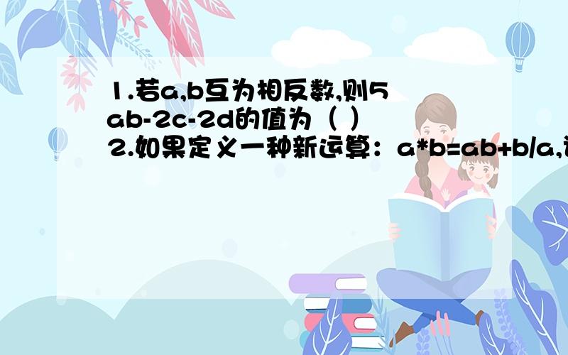 1.若a,b互为相反数,则5ab-2c-2d的值为（ ）2.如果定义一种新运算：a*b=ab+b/a,试计算（4*2）*（-2/1）.