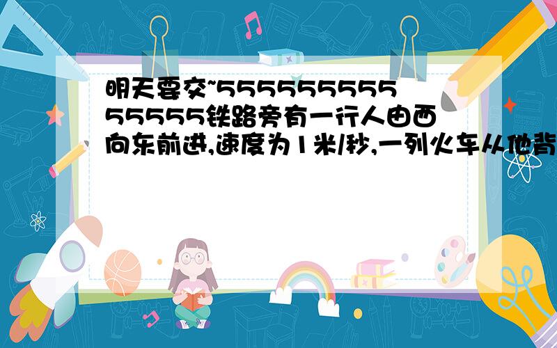 明天要交~55555555555555铁路旁有一行人由西向东前进,速度为1米/秒,一列火车从他背后开过来,它通过行人用了22秒,已知火车的速度是14米/秒,求火车的长度.