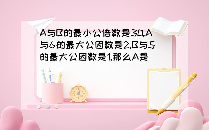 A与B的最小公倍数是30,A与6的最大公因数是2,B与5的最大公因数是1,那么A是_______,B是_______