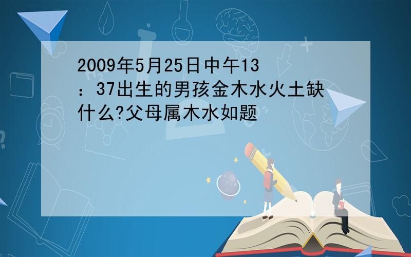 2009年5月25日中午13：37出生的男孩金木水火土缺什么?父母属木水如题