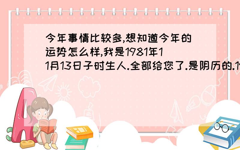 今年事情比较多,想知道今年的运势怎么样,我是1981年11月13日子时生人.全部给您了.是阴历的.1981年11月13日子时.忘记写了,呵呵.我不是很清楚什么早子时晚子时的,不过我是11月12日晚上11点半以