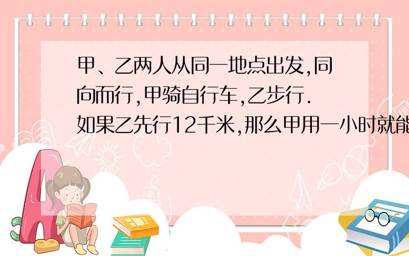 甲、乙两人从同一地点出发,同向而行,甲骑自行车,乙步行.如果乙先行12千米,那么甲用一小时就能追上乙；如果乙先走1小时,那么甲只用半小时就能追上乙,求甲、乙的速度分别是多少.（用二