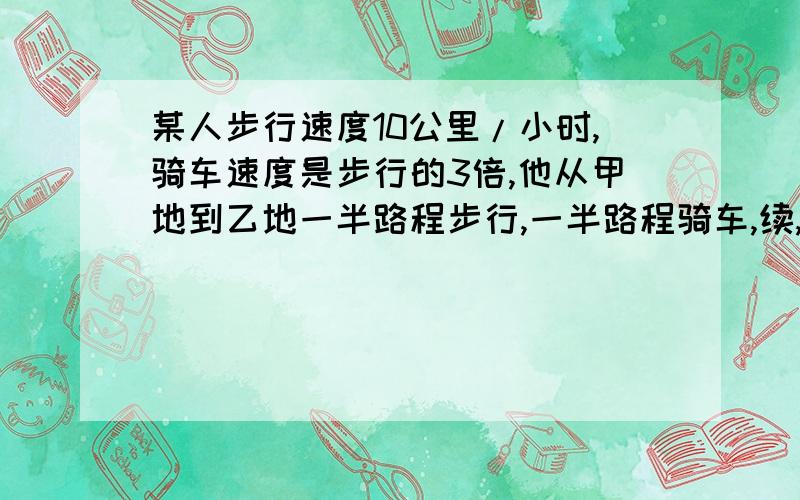 某人步行速度10公里/小时,骑车速度是步行的3倍,他从甲地到乙地一半路程步行,一半路程骑车,续,然后沿原路回来时,一半时间骑车,一半时间步行,结果返回时间比去时少用40分钟,求甲、乙两地