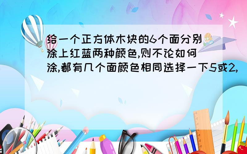 给一个正方体木块的6个面分别涂上红蓝两种颜色,则不论如何涂,都有几个面颜色相同选择一下5或2,