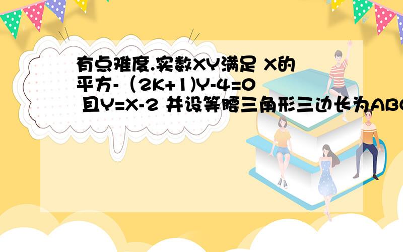 有点难度.实数XY满足 X的平方-（2K+1)Y-4=0 且Y=X-2 并设等腰三角形三边长为ABC C=4 当A=X时 当X=B时Y=A-2 Y=B-2小弟我现在还是初二,是自己找的些题,旁边没老师,只有求助你们了,