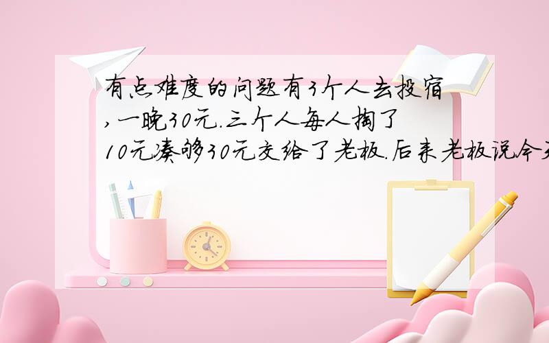 有点难度的问题有3个人去投宿,一晚30元.三个人每人掏了10元凑够30元交给了老板.后来老板说今天优惠只要25元就够了,拿出5元命令服务生退还给他们,服务生偷偷藏起了2元,然后,把剩下的3元钱