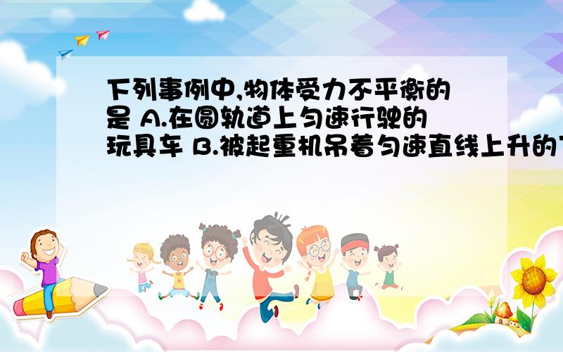 下列事例中,物体受力不平衡的是 A.在圆轨道上匀速行驶的玩具车 B.被起重机吊着匀速直线上升的下列事例中,物体受力不平衡的是 A.在圆轨道上匀速行驶的玩具车 B.被起重机吊着匀速直线上