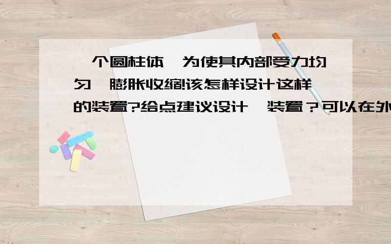 一个圆柱体,为使其内部受力均匀,膨胀收缩!该怎样设计这样的装置?给点建议设计一装置？可以在外界加压，保证该装置能在圆柱体内部产生均匀的力，膨胀收缩，对圆柱体产生变形！