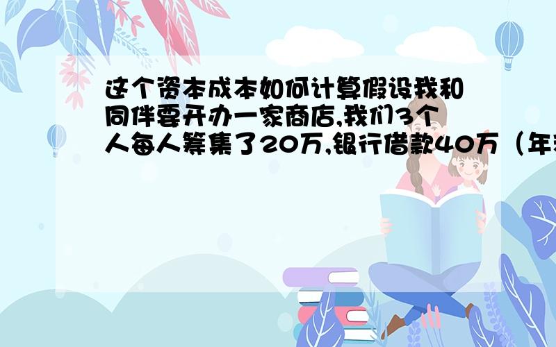 这个资本成本如何计算假设我和同伴要开办一家商店,我们3个人每人筹集了20万,银行借款40万（年利率为12%.企业所得税30%）,总计100万.请问如何计算?就是我们自己筹集的部分也要算资本成本