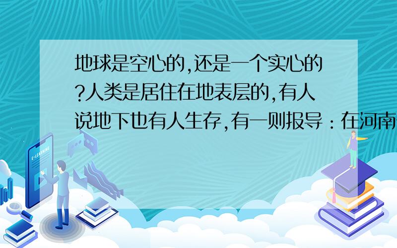 地球是空心的,还是一个实心的?人类是居住在地表层的,有人说地下也有人生存,有一则报导：在河南一民工在挖井时,挖到地下很深的时候,他听见有人在说话,他很害怕,就问有没有人,突然那些