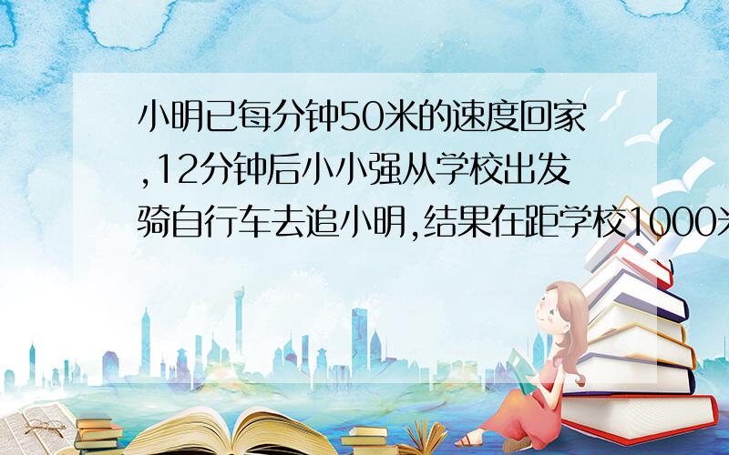 小明已每分钟50米的速度回家,12分钟后小小强从学校出发骑自行车去追小明,结果在距学校1000米处追上小明求小强骑自行车的速度.