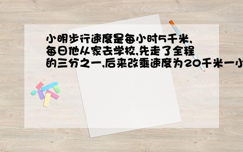 小明步行速度是每小时5千米,每日他从家去学校,先走了全程的三分之一,后来改乘速度为20千米一小时公交车到校,比全部步行的时间快了两小时,小明家离学校多少千米?