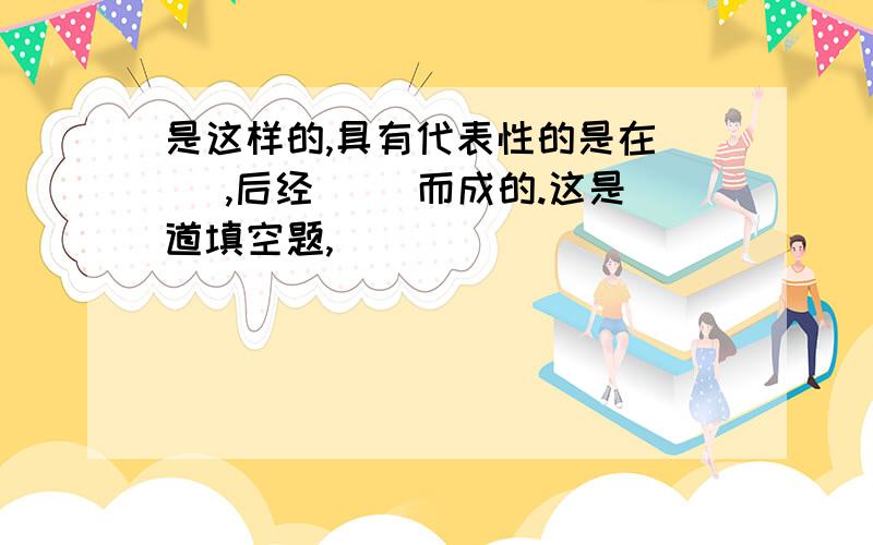 是这样的,具有代表性的是在（ ）,后经（ ）而成的.这是道填空题,