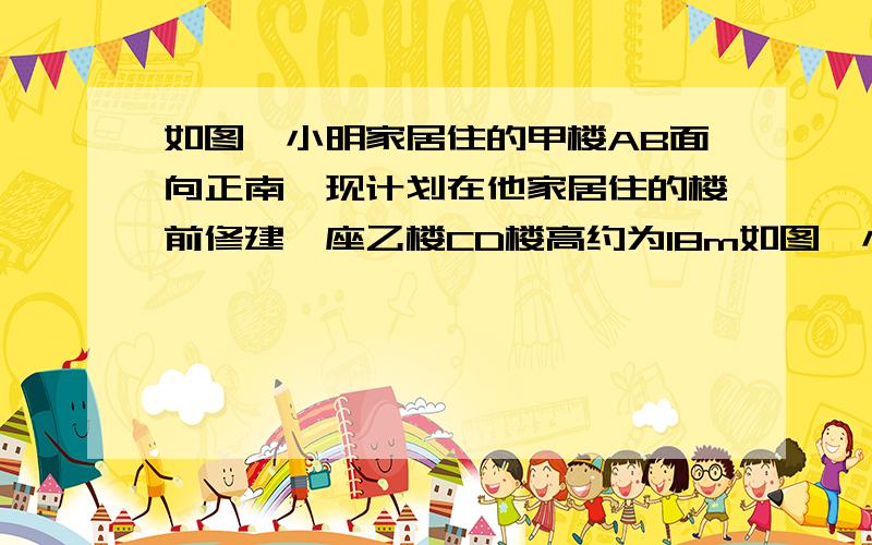 如图,小明家居住的甲楼AB面向正南,现计划在他家居住的楼前修建一座乙楼CD楼高约为18m如图,小明家居住的甲楼AB面向正南,现计划在他家居住的楼前修建一座乙楼CD楼高约为18m,两楼之间的距离