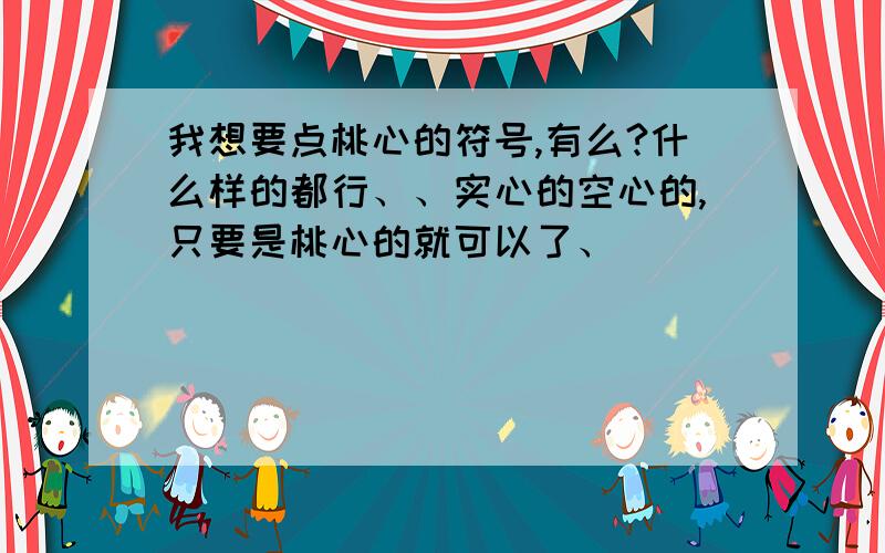 我想要点桃心的符号,有么?什么样的都行、、实心的空心的,只要是桃心的就可以了、