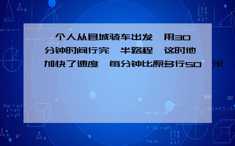 一个人从县城骑车出发,用30分钟时间行完一半路程,这时他加快了速度,每分钟比原多行50,米,后,他从路旁的里程标志牌上知道,必须再骑2千米才能赶到乡厂办,求县城到乡厂办之间的总路程?过