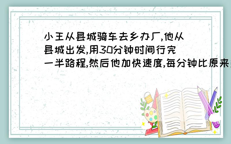 小王从县城骑车去乡办厂,他从县城出发,用30分钟时间行完一半路程,然后他加快速度,每分钟比原来多行50米,又骑了20分钟后,必须在骑2千米才能赶到乡办厂.求县城到乡办厂的距离.要算式,不要