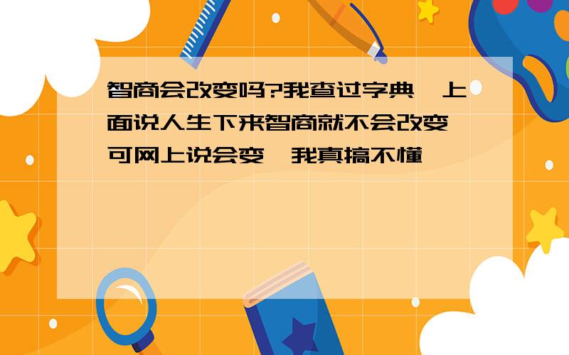 智商会改变吗?我查过字典,上面说人生下来智商就不会改变,可网上说会变,我真搞不懂,