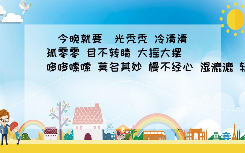 (今晚就要)光秃秃 冷清清 孤零零 目不转睛 大摇大摆 哆哆嗦嗦 莫名其妙 慢不经心 湿漉漉 轻松自在 踱来踱去 热乎乎 兴高采烈 直勾勾 思索在三 濒临死亡 摇摇欲坠 置之度外(少了也可)顺便