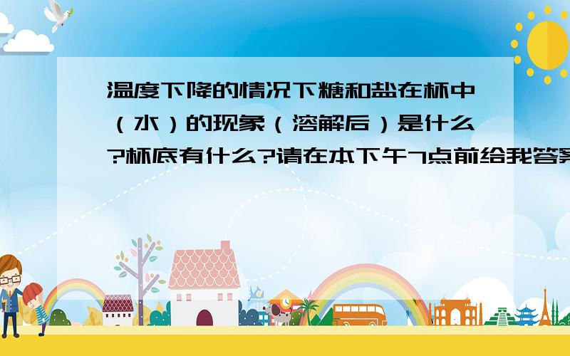 温度下降的情况下糖和盐在杯中（水）的现象（溶解后）是什么?杯底有什么?请在本下午7点前给我答案，