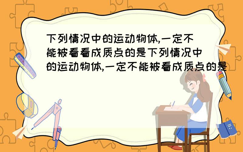 下列情况中的运动物体,一定不能被看看成质点的是下列情况中的运动物体,一定不能被看成质点的是 （ B ）A．研究绕地球飞行的航天飞机 B．研究飞行中直升飞机上的螺旋桨C．研究从北京开