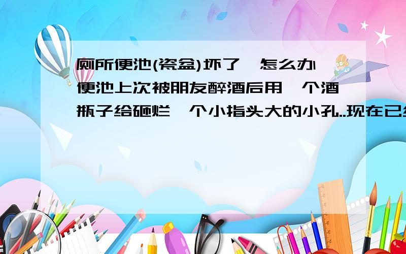 厕所便池(瓷盆)坏了,怎么办便池上次被朋友醉酒后用一个酒瓶子给砸烂一个小指头大的小孔..现在已经漏水到楼下了.请问用什么材料可以修补一下...不漏水就行..还有.用水泥可以吗?