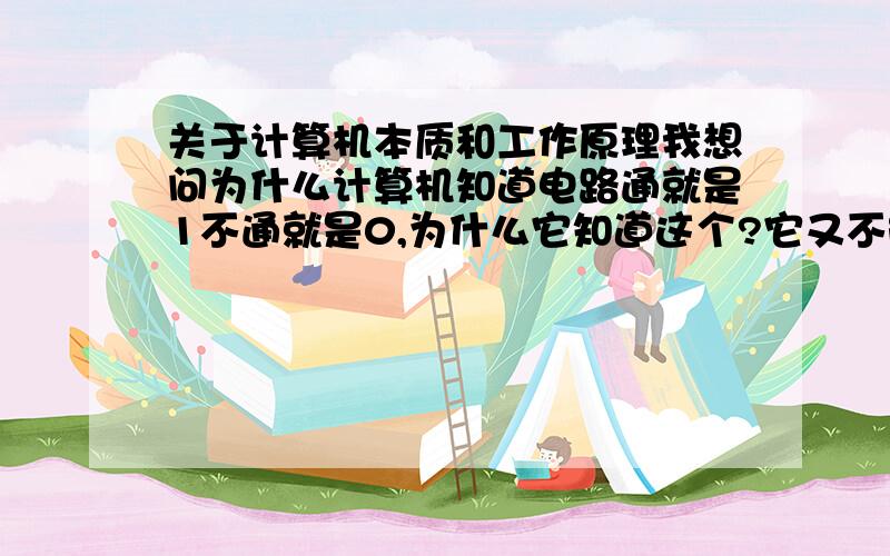 关于计算机本质和工作原理我想问为什么计算机知道电路通就是1不通就是0,为什么它知道这个?它又不能进行生物思考,没有生物记忆,电路通关1屁事,计算机只是物体而已,又没有生命!那我把电