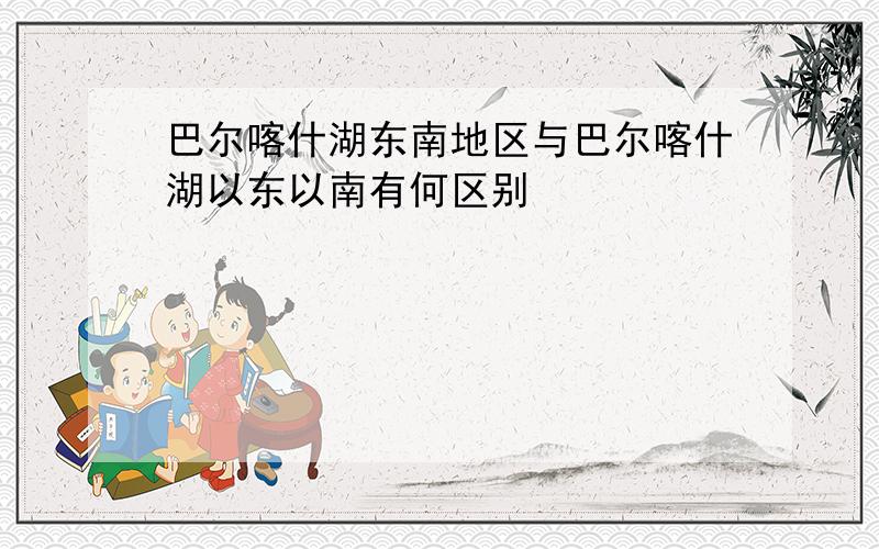 巴尔喀什湖东南地区与巴尔喀什湖以东以南有何区别