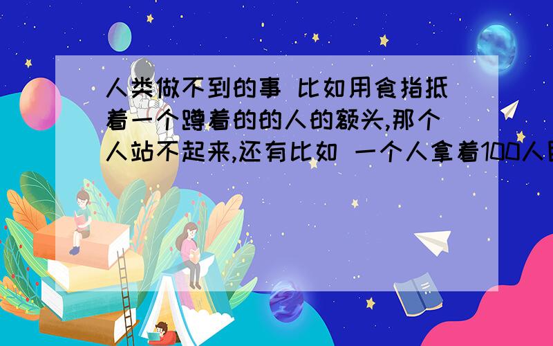 人类做不到的事 比如用食指抵着一个蹲着的的人的额头,那个人站不起来,还有比如 一个人拿着100人民币放在一人的两指中间(人民币一半的位置) 人永远也抓不到 一些这种现象 好玩的事情要