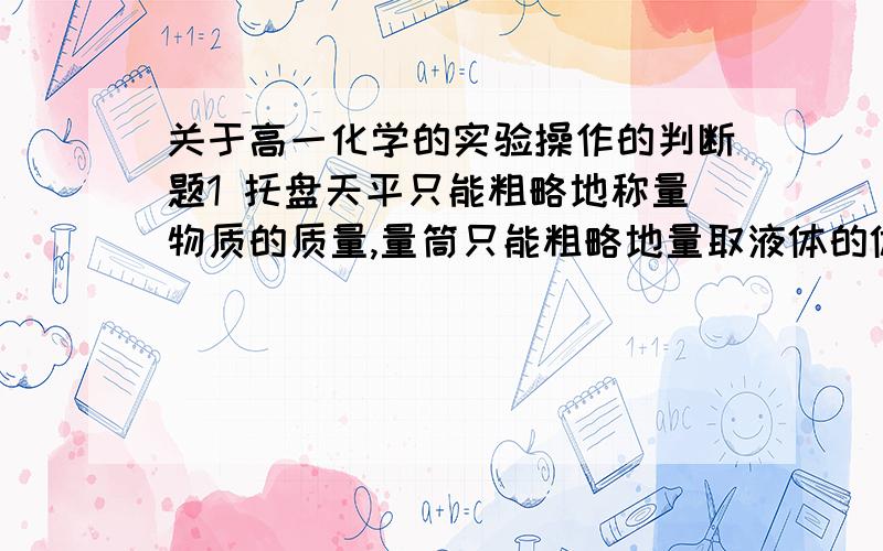 关于高一化学的实验操作的判断题1 托盘天平只能粗略地称量物质的质量,量筒只能粗略地量取液体的体积,严格地说,她们都不能与容量瓶——精确的一起配套使用2引流时,玻璃棒不能靠的瓶口