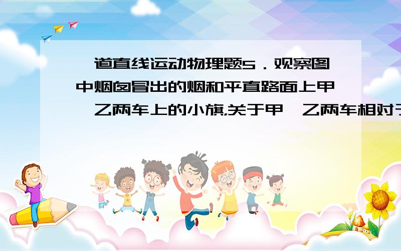 一道直线运动物理题5．观察图中烟囱冒出的烟和平直路面上甲、乙两车上的小旗，关于甲、乙两车相对于房子的运动情况，下列说法正确的是（ ） A．甲、乙两车一定向左运动 B．甲车可能