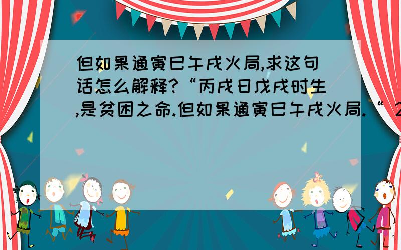 但如果通寅巳午戌火局,求这句话怎么解释?“丙戌日戊戌时生,是贫困之命.但如果通寅巳午戌火局.“ 2013年农历八月十三20点30分生,应该是葵巳年辛酉月丙戌日戊戌时生,但开头那句话里的”但