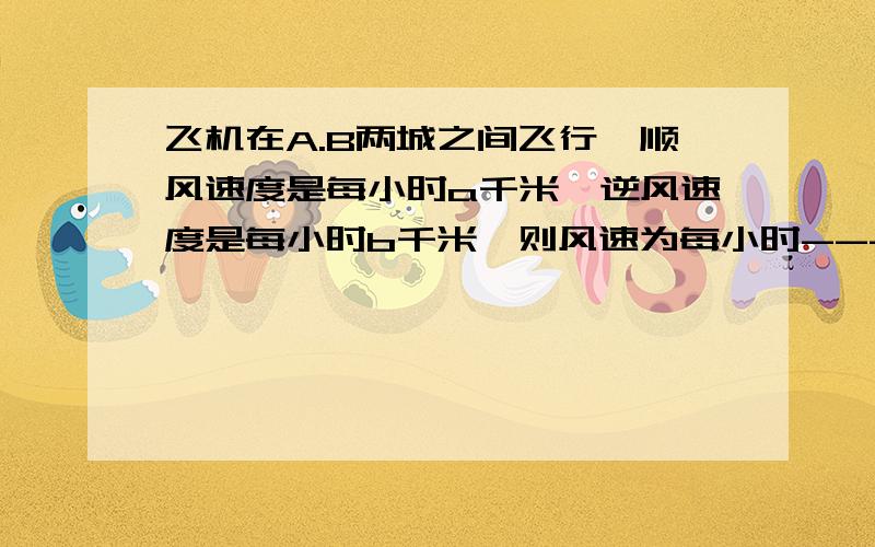 飞机在A.B两城之间飞行,顺风速度是每小时a千米,逆风速度是每小时b千米,则风速为每小时-------千米