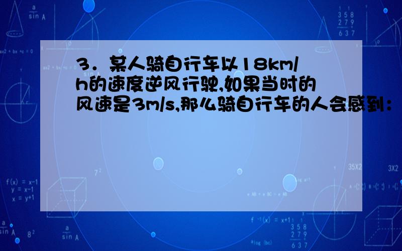 3．某人骑自行车以18km/h的速度逆风行驶,如果当时的风速是3m/s,那么骑自行车的人会感到：A．风从背后吹来B．风从前面吹来C．风从侧面吹来D．没有风