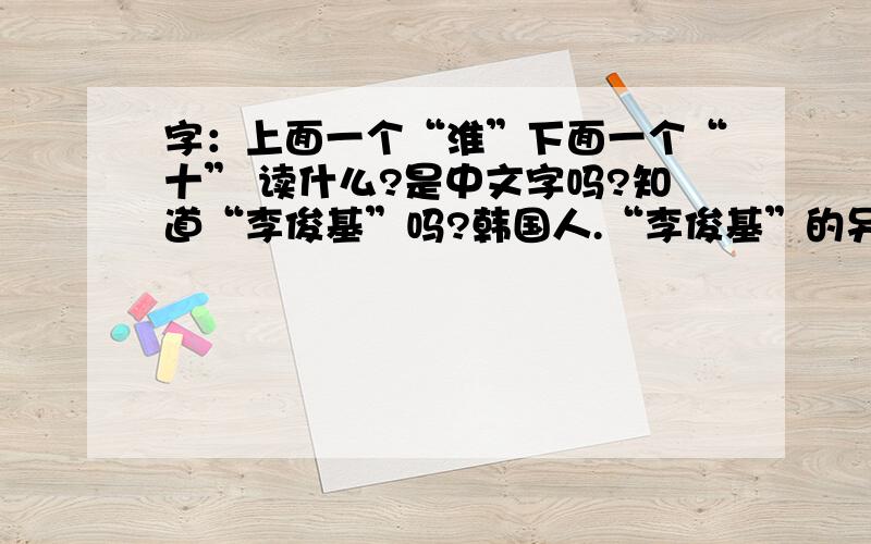 字：上面一个“淮”下面一个“十” 读什么?是中文字吗?知道“李俊基”吗?韩国人.“李俊基”的另一种写法就是“李（上面一个“淮”下面一个“十”）基”.