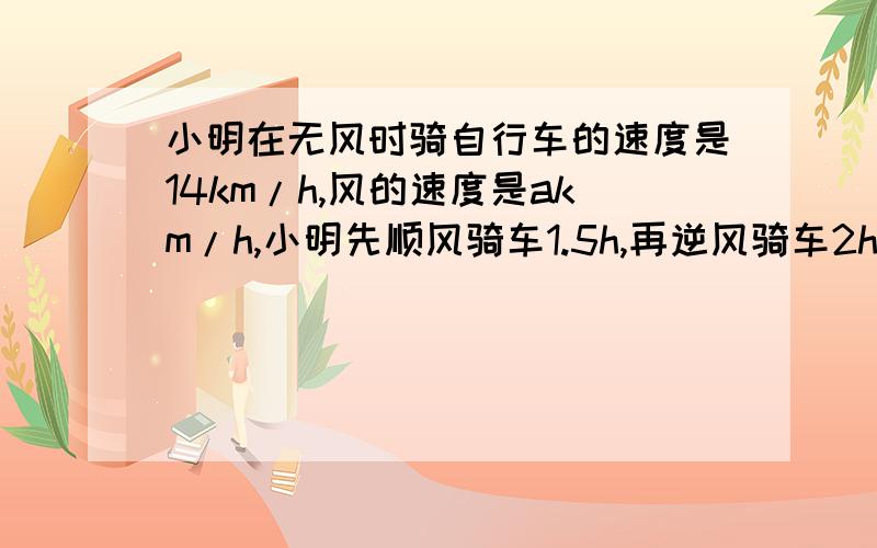 小明在无风时骑自行车的速度是14km/h,风的速度是akm/h,小明先顺风骑车1.5h,再逆风骑车2h,小明共行驶了多少千米?