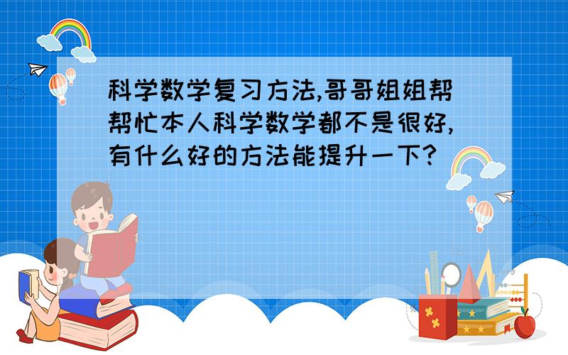 科学数学复习方法,哥哥姐姐帮帮忙本人科学数学都不是很好,有什么好的方法能提升一下?