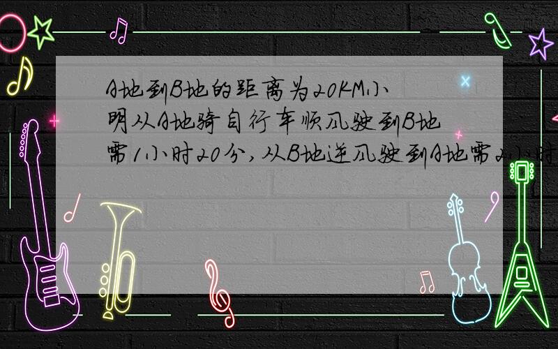 A地到B地的距离为20KM小明从A地骑自行车顺风驶到B地需1小时20分,从B地逆风驶到A地需2小时则,小明骑车求他骑车的速度