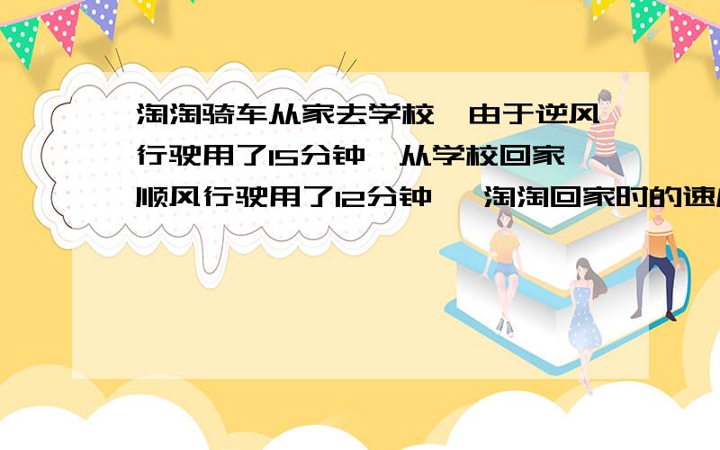 淘淘骑车从家去学校,由于逆风行驶用了15分钟,从学校回家顺风行驶用了12分钟 ,淘淘回家时的速度比去学校的速度提高了百分之几?