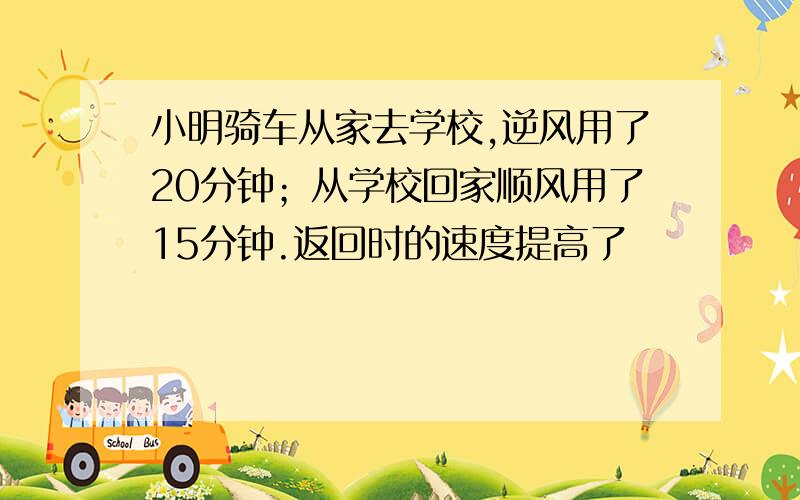 小明骑车从家去学校,逆风用了20分钟；从学校回家顺风用了15分钟.返回时的速度提高了