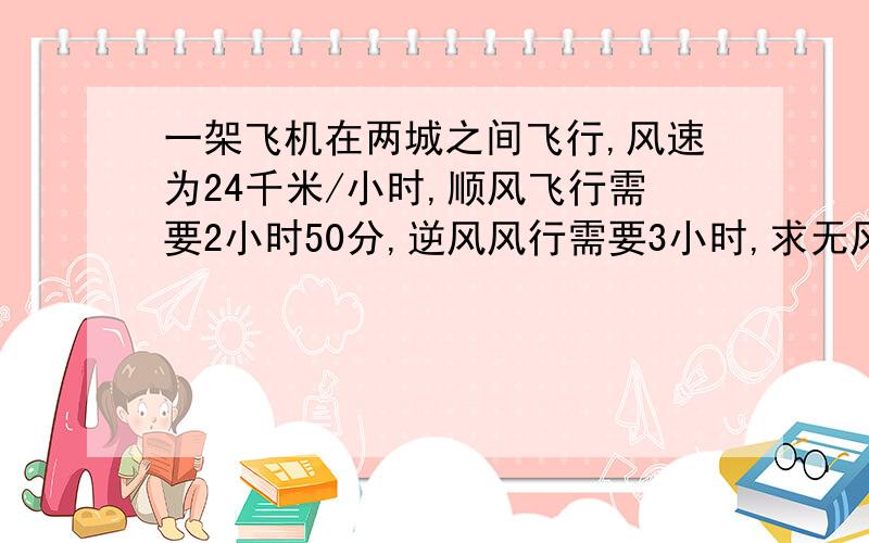 一架飞机在两城之间飞行,风速为24千米/小时,顺风飞行需要2小时50分,逆风风行需要3小时,求无风时飞机的船速和两城之间的航程.快啊,解方程,要仔细过程.我作业还很多呢