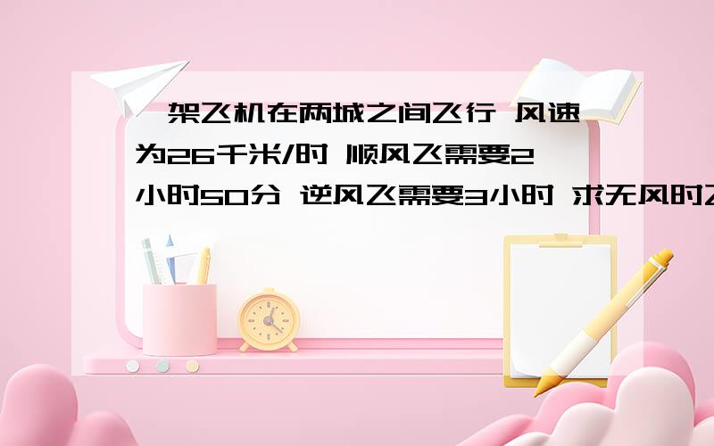 一架飞机在两城之间飞行 风速为26千米/时 顺风飞需要2小时50分 逆风飞需要3小时 求无风时飞机的速度急速