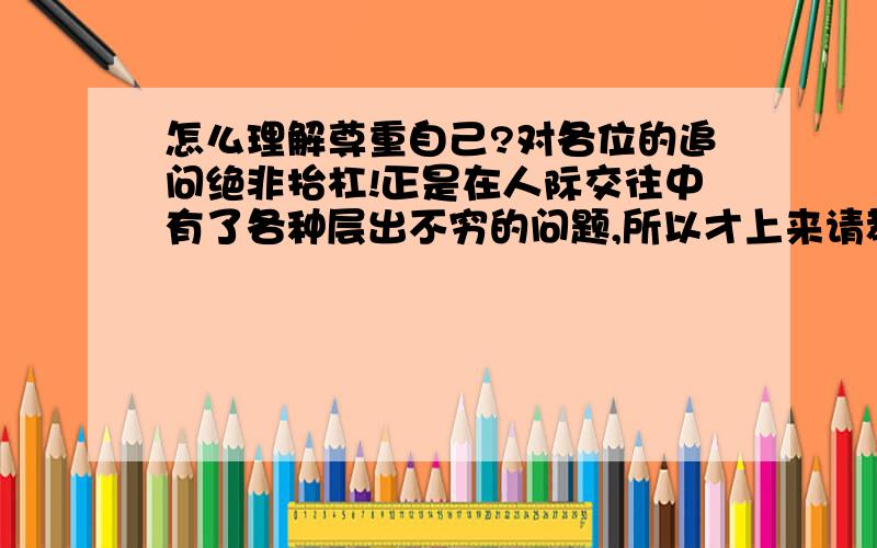 怎么理解尊重自己?对各位的追问绝非抬杠!正是在人际交往中有了各种层出不穷的问题,所以才上来请教!自己也有一些思考,自然会有讨论!乐意讨论者,