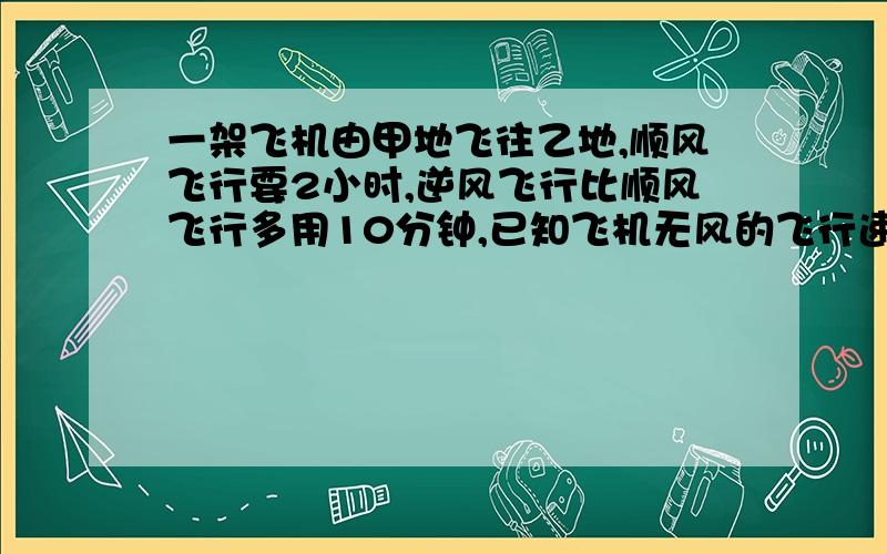 一架飞机由甲地飞往乙地,顺风飞行要2小时,逆风飞行比顺风飞行多用10分钟,已知飞机无风的飞行速度为800千米/时,那么风速是多少?甲、乙两地的距离是多少?