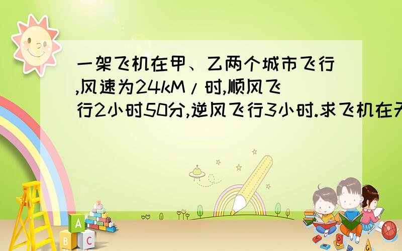 一架飞机在甲、乙两个城市飞行,风速为24kM/时,顺风飞行2小时50分,逆风飞行3小时.求飞机在无风的速度